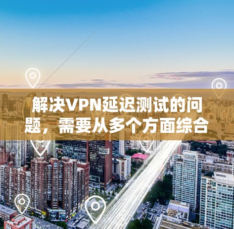 解决VPN延迟测试的问题，需要从多个方面综合考虑，以下是一些步骤性的解决方案