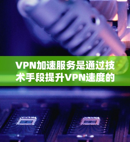 VPN加速服务是通过技术手段提升VPN速度的工具，以下是对此的详细分析
