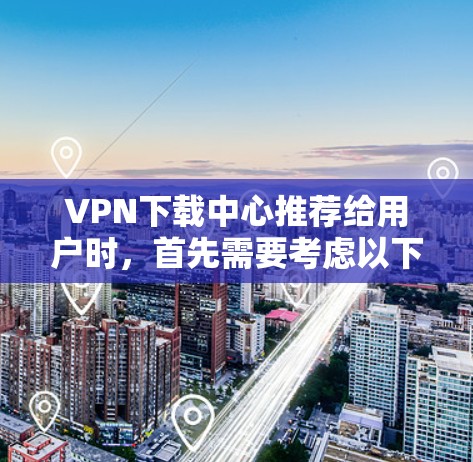 VPN下载中心推荐给用户时，首先需要考虑以下几点