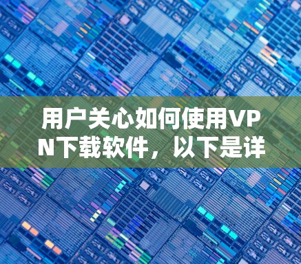 用户关心如何使用VPN下载软件，以下是详细的指南