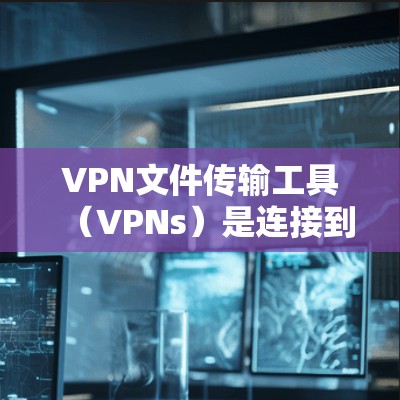 VPN文件传输工具（VPNs）是连接到互联网的服务器，并通过网络进行文件下载或传输的软件，广泛应用于个人、企业以及多个行业。以下是关于这些工具的详细信息