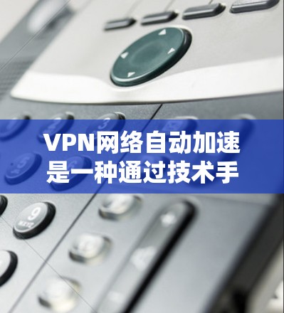 VPN网络自动加速是一种通过技术手段提升下载速度的手段，通常结合了网络缓存、缓带和缓区等技术。以下是关于该概念的详细解释