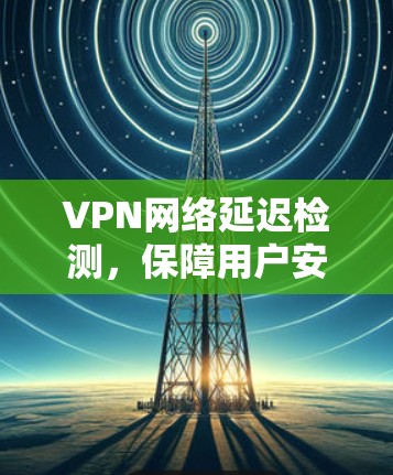 VPN网络延迟检测，保障用户安全与稳定的必由之路