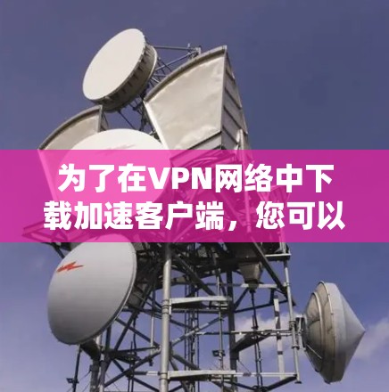 为了在VPN网络中下载加速客户端，您可以按照以下步骤进行选择和使用