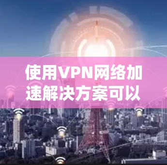 使用VPN网络加速解决方案可以大大提升用户体验，尤其是对于在带宽有限的设备上使用的用户。以下是一个系统化的指南，帮助您全面了解和使用这些解决方案