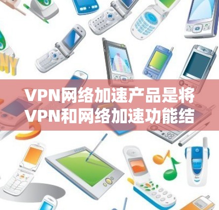 VPN网络加速产品是将VPN和网络加速功能结合起来的产品,允许用户在安全的网络环境中访问更多VPN内容,同时提升网络速度。以下是一个有条理的总结和推荐 VPN网络加速产品是将VPN和网络加速功能结合起来的产品,允许用户在安全的网络环境中访问更多VPN内容,同时提升网络速度。以下是一个有条理的总结和推荐