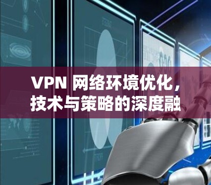 VPN 网络环境优化,技术与策略的深度融合 VPN 网络环境优化,技术与策略的深度融合