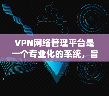 VPN网络管理平台是一个专业化的系统，旨在管理用户、设置VPN配置并记录访问历史。以下是该平台的主要功能、安全性、操作流程和用户体验的总结