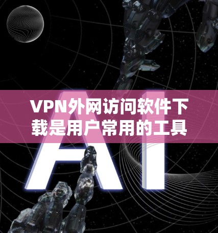 VPN外网访问软件下载是用户常用的工具之一，用于模拟VPN访问或下载未经允许的内容。以下是一些常用的VPN软件推荐