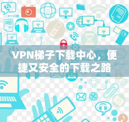 VPN梯子下载中心,便捷又安全的下载之路 VPN梯子下载中心,便捷又安全的下载之路
