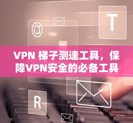 VPN 梯子测速工具，保障VPN安全的必备工具