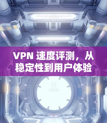 VPN 速度评测，从稳定性到用户体验的全面分析