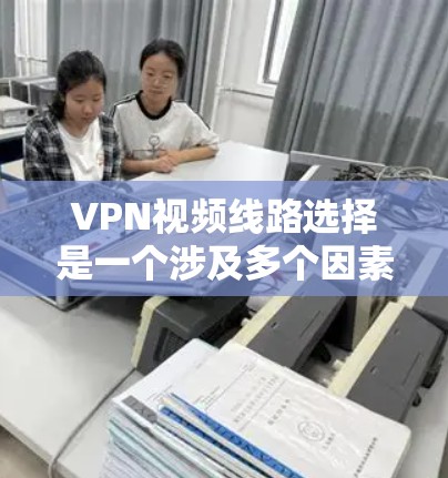 VPN视频线路选择是一个涉及多个因素的过程，以下是详细的步骤指南