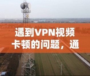 遇到VPN视频卡顿的问题，通常可以从以下几个方面排查和解决