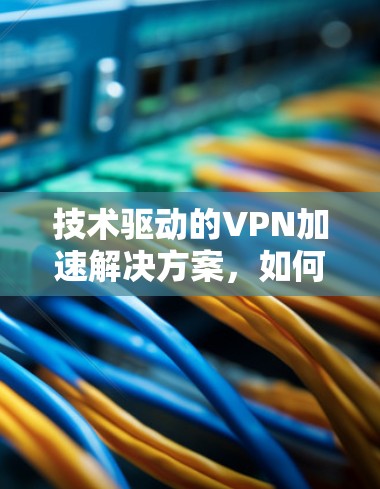 技术驱动的VPN加速解决方案，如何在安全与速度之间找到平衡