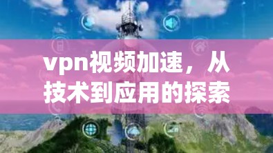 vpn视频加速，从技术到应用的探索