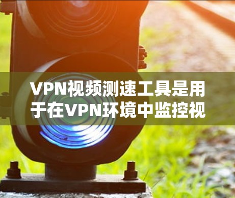 VPN视频测速工具是用于在VPN环境中监控视频流下载速度的工具。以下是对该工具的详细总结