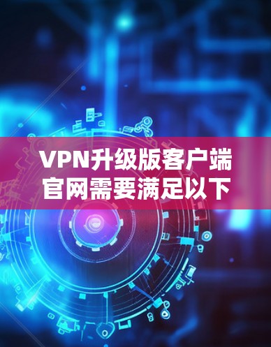 VPN升级版客户端官网需要满足以下功能和要求