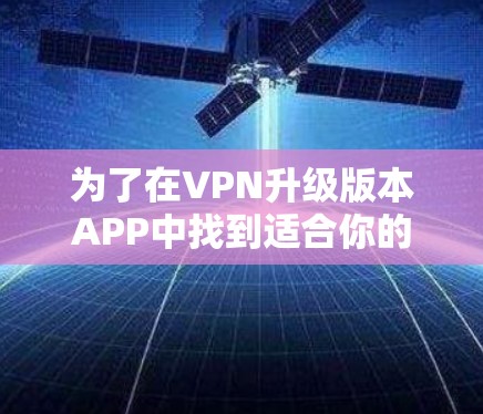 为了在VPN升级版本APP中找到适合你的选择，以下是一些步骤和建议