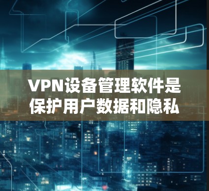 VPN设备管理软件是保护用户数据和隐私的重要工具，主要功能包括管理VPN设备、设置VPN服务、监控访问和缓存分析。以下是对该技术的详细总结