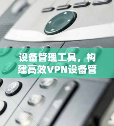 设备管理工具,构建高效VPN设备管理平台 设备管理工具,构建高效VPN设备管理平台