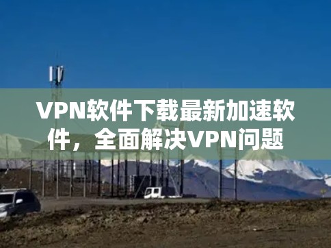 VPN软件下载最新加速软件，全面解决VPN问题
