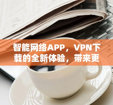 智能网络APP，VPN下载的全新体验，带来更安全的网络连接