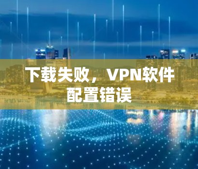 下载失败,VPN软件配置错误 下载失败,VPN软件配置错误