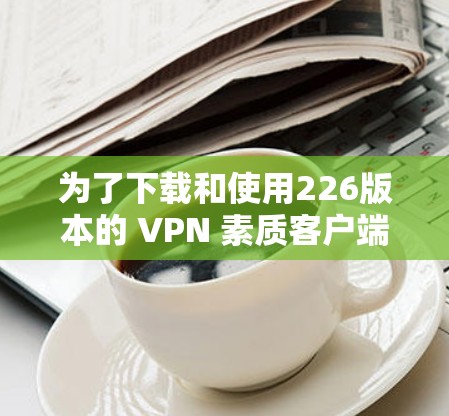 为了下载和使用226版本的 VPN 素质客户端，您可以按照以下步骤进行