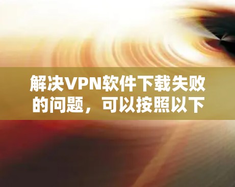解决VPN软件下载失败的问题,可以按照以下步骤进行 解决VPN软件下载失败的问题,可以按照以下步骤进行
