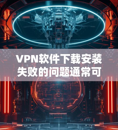 VPN软件下载安装失败的问题通常可以通过以下步骤逐步排查和解决