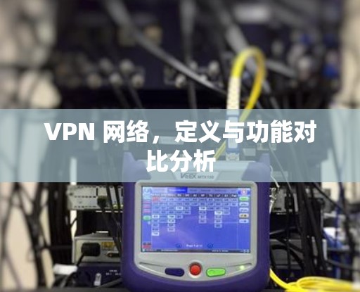 VPN 网络,定义与功能对比分析 VPN 网络,定义与功能对比分析