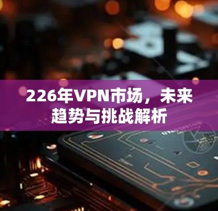 226年VPN市场，未来趋势与挑战解析