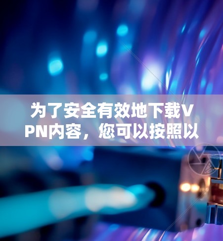 为了安全有效地下载VPN内容，您可以按照以下步骤进行操作