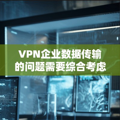 VPN企业数据传输的问题需要综合考虑多个方面来有效管理，以确保数据安全和企业的业务不受影响。以下是一些关键点