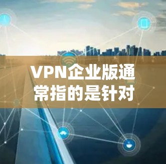 VPN企业版通常指的是针对特定企业或机构设计的VPN服务，旨在保障企业内部数据的安全和隐私。这些VPN通常会基于企业网络的实际情况，提供更符合企业需求的加密和安全功能