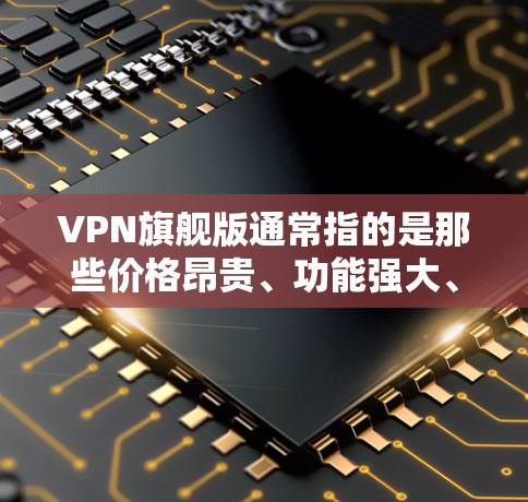 VPN旗舰版通常指的是那些价格昂贵、功能强大、售后服务优质的产品，或者在特定VPN服务中的高端型号。以下是关于VPN旗舰版的一些关键点和建议