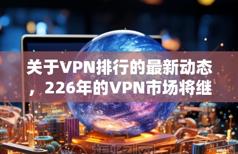 关于VPN排行的最新动态,226年的VPN市场将继续受到技术进步、用户需求变化和竞争加剧的影响。以下是一些可能的VPN排行趋势和最新动态,供参考