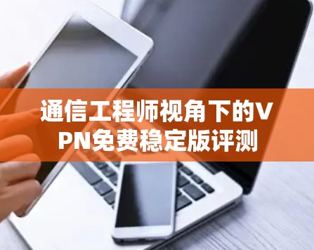 通信工程师视角下的VPN免费稳定版评测